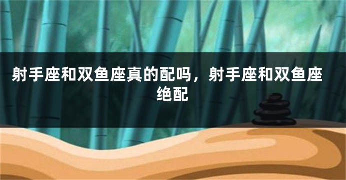射手座和双鱼座真的配吗，射手座和双鱼座绝配