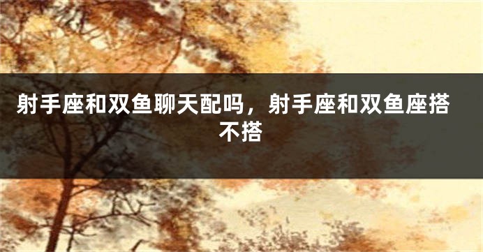 射手座和双鱼聊天配吗，射手座和双鱼座搭不搭