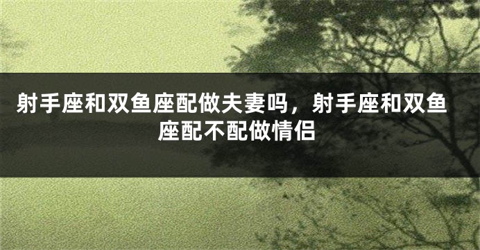 射手座和双鱼座配做夫妻吗，射手座和双鱼座配不配做情侣