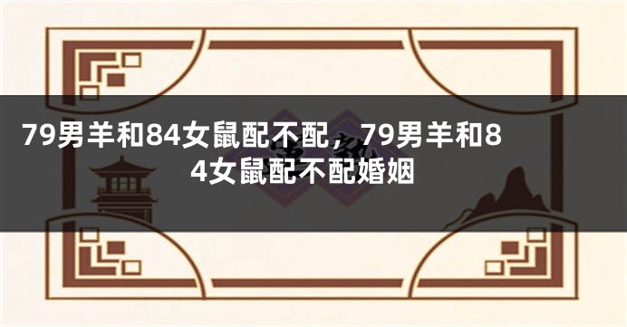 79男羊和84女鼠配不配，79男羊和84女鼠配不配婚姻