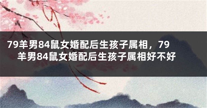 79羊男84鼠女婚配后生孩子属相，79羊男84鼠女婚配后生孩子属相好不好