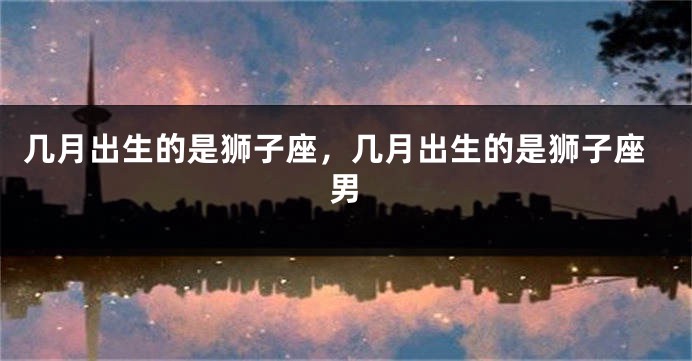 几月出生的是狮子座，几月出生的是狮子座男