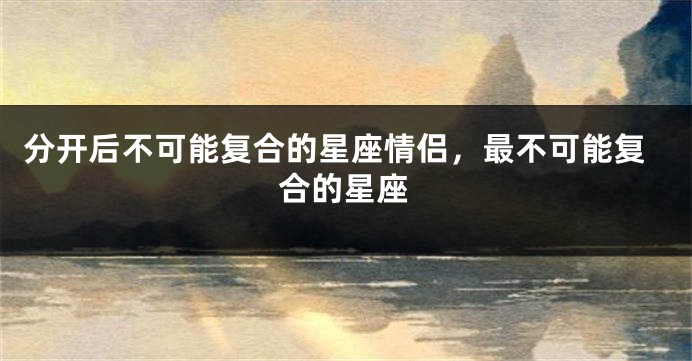分开后不可能复合的星座情侣，最不可能复合的星座