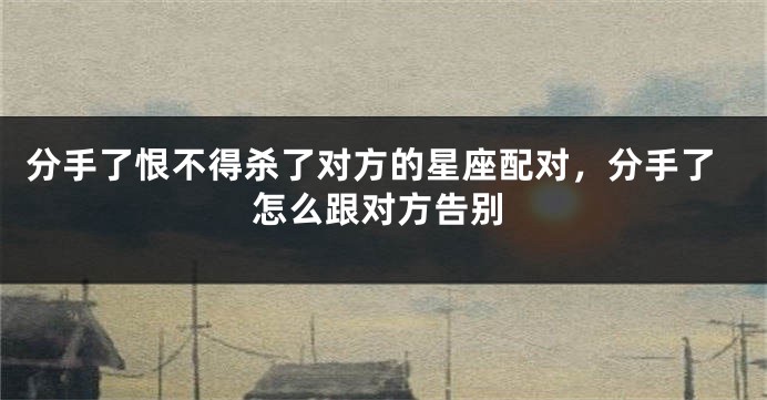 分手了恨不得杀了对方的星座配对，分手了怎么跟对方告别