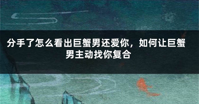 分手了怎么看出巨蟹男还爱你，如何让巨蟹男主动找你复合