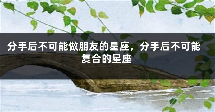 分手后不可能做朋友的星座，分手后不可能复合的星座