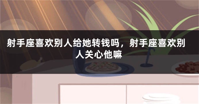 射手座喜欢别人给她转钱吗，射手座喜欢别人关心他嘛