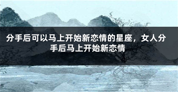 分手后可以马上开始新恋情的星座，女人分手后马上开始新恋情