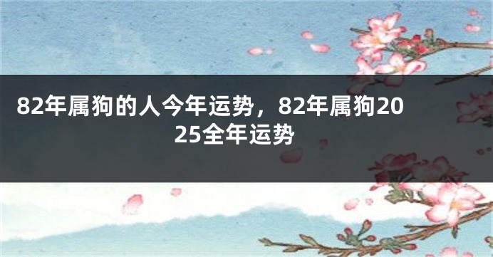 82年属狗的人今年运势，82年属狗2025全年运势