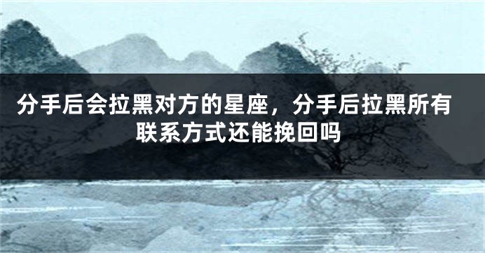 分手后会拉黑对方的星座，分手后拉黑所有联系方式还能挽回吗