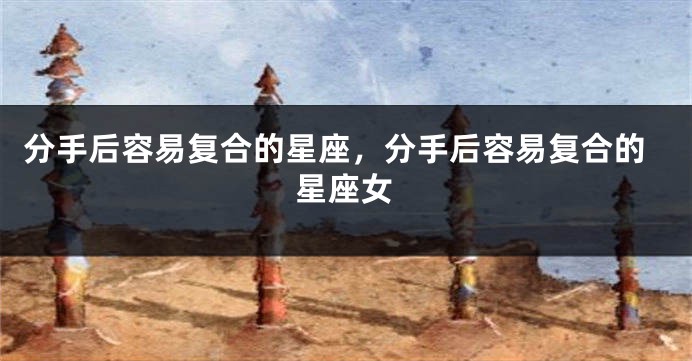 分手后容易复合的星座，分手后容易复合的星座女