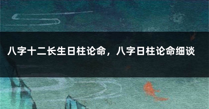 八字十二长生日柱论命,八字日柱论命细谈