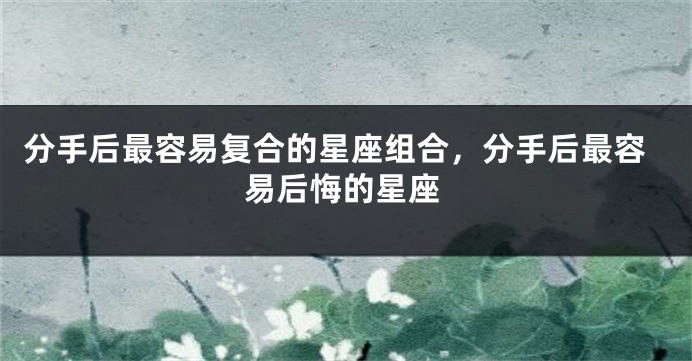 分手后最容易复合的星座组合，分手后最容易后悔的星座