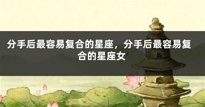 分手后最容易复合的星座，分手后最容易复合的星座女
