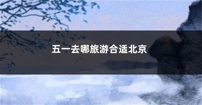 五一去哪旅游合适北京