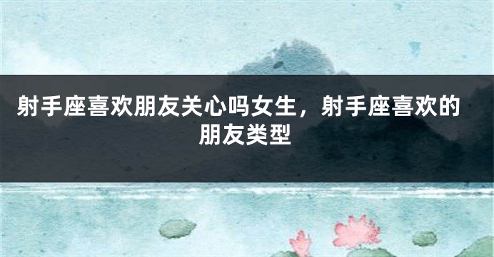 射手座喜欢朋友关心吗女生，射手座喜欢的朋友类型