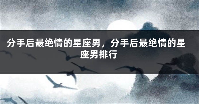 分手后最绝情的星座男，分手后最绝情的星座男排行