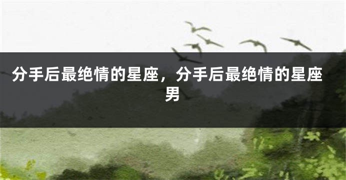 分手后最绝情的星座，分手后最绝情的星座男