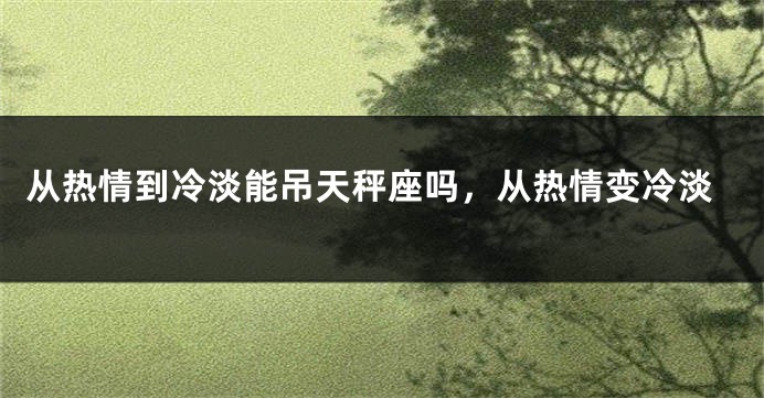 从热情到冷淡能吊天秤座吗，从热情变冷淡