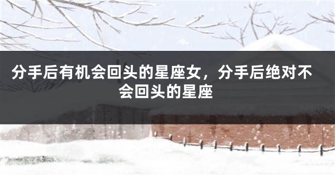 分手后有机会回头的星座女，分手后绝对不会回头的星座