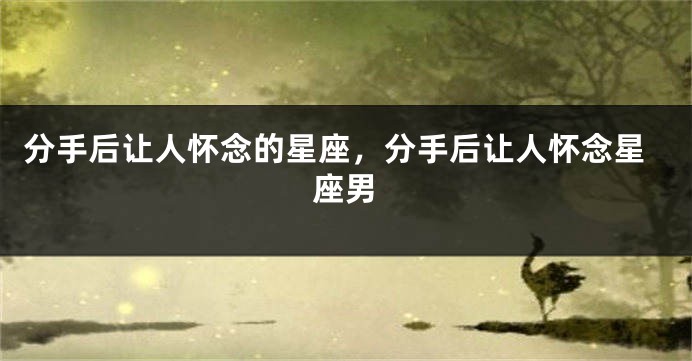 分手后让人怀念的星座，分手后让人怀念星座男
