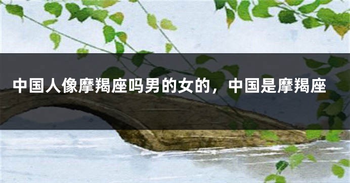 中国人像摩羯座吗男的女的，中国是摩羯座