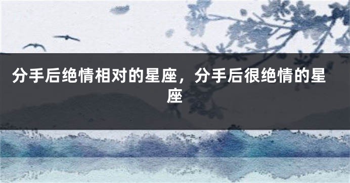 分手后绝情相对的星座，分手后很绝情的星座