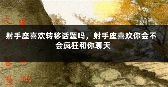 射手座喜欢转移话题吗，射手座喜欢你会不会疯狂和你聊天