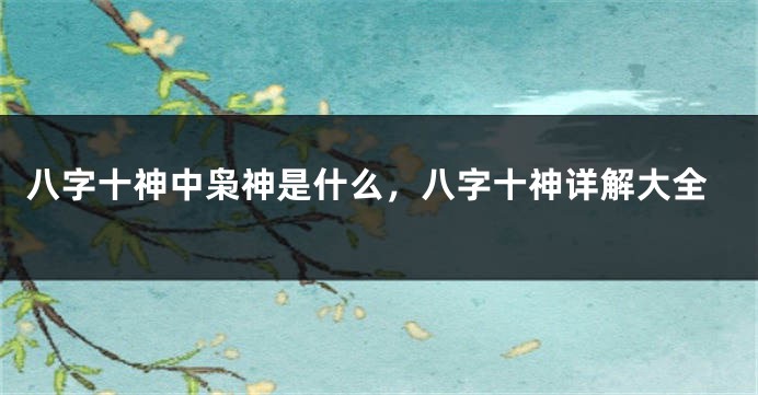 八字十神中枭神是什么，八字十神详解大全