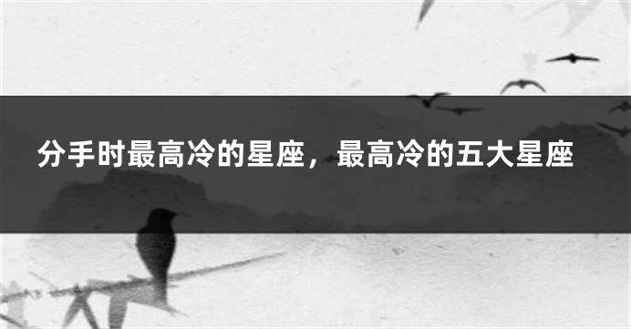 分手时最高冷的星座，最高冷的五大星座