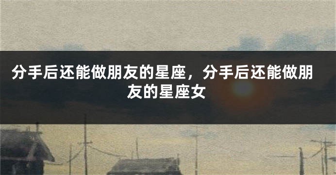 分手后还能做朋友的星座，分手后还能做朋友的星座女