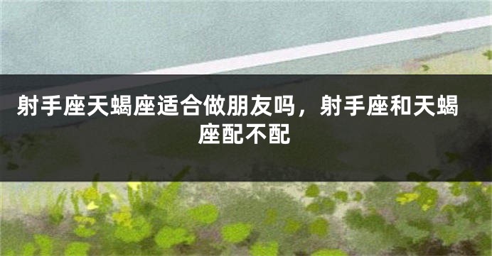 射手座天蝎座适合做朋友吗，射手座和天蝎座配不配
