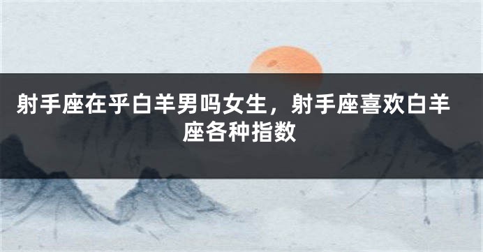射手座在乎白羊男吗女生，射手座喜欢白羊座各种指数