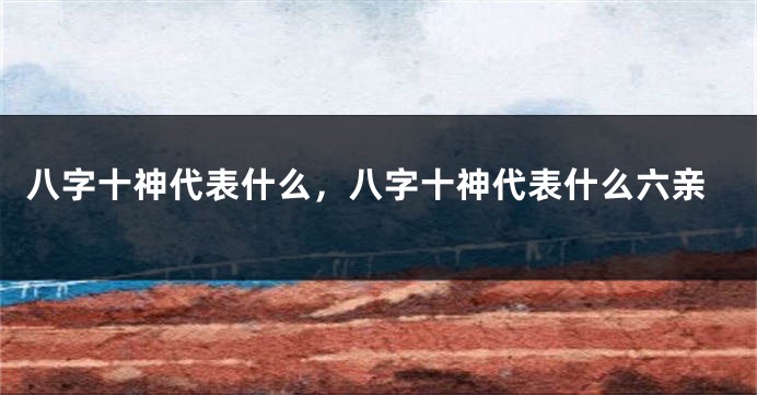 八字十神代表什么，八字十神代表什么六亲