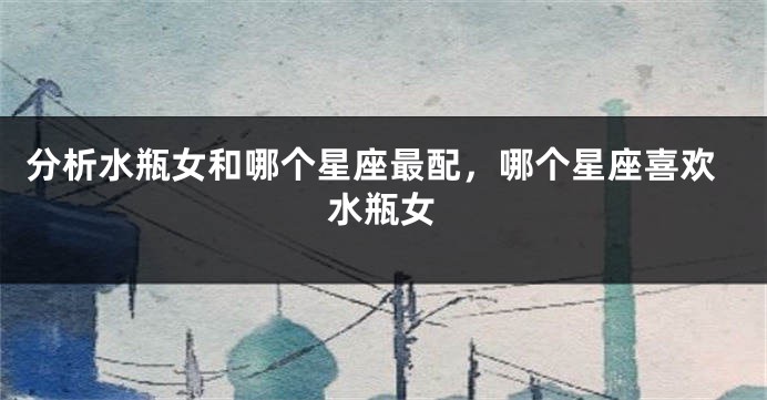 分析水瓶女和哪个星座最配，哪个星座喜欢水瓶女