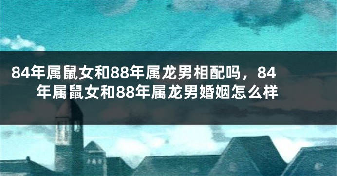84年属鼠女和88年属龙男相配吗，84年属鼠女和88年属龙男婚姻怎么样