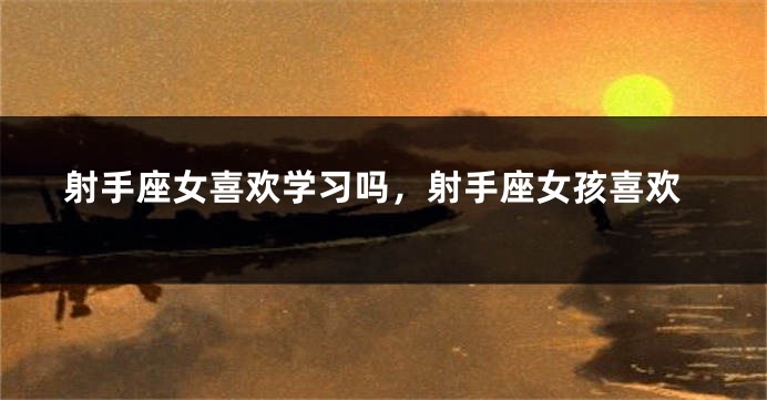 射手座女喜欢学习吗，射手座女孩喜欢