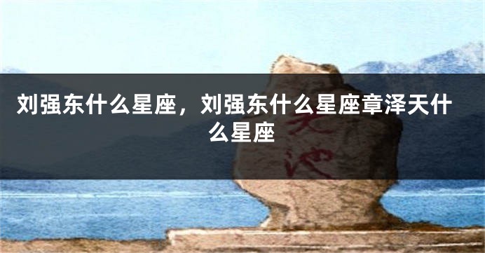 刘强东什么星座，刘强东什么星座章泽天什么星座