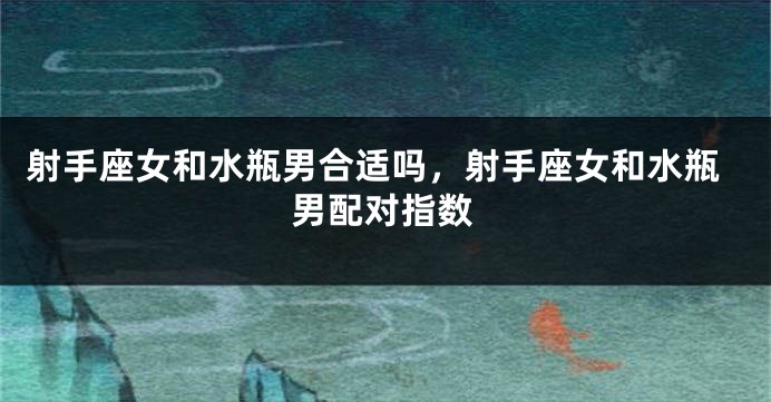 射手座女和水瓶男合适吗,射手座女和水瓶男配对指数