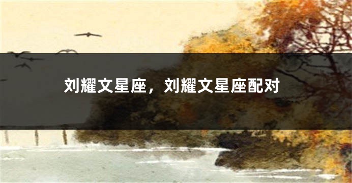 刘耀文星座，刘耀文星座配对