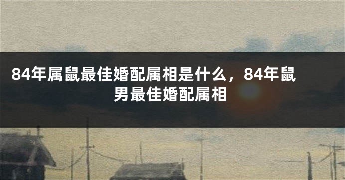 84年属鼠最佳婚配属相是什么，84年鼠男最佳婚配属相
