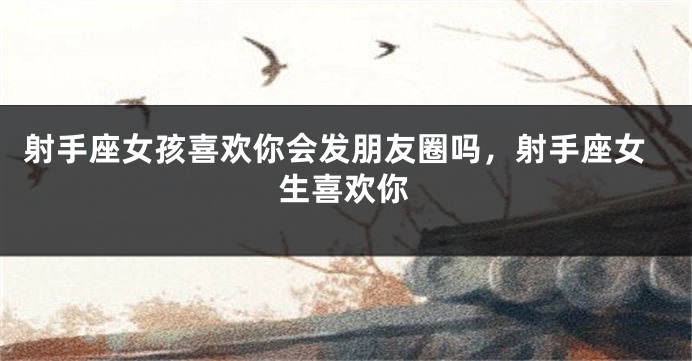 射手座女孩喜欢你会发朋友圈吗，射手座女生喜欢你