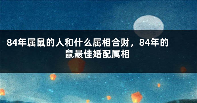84年属鼠的人和什么属相合财，84年的鼠最佳婚配属相