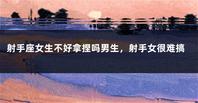 射手座女生不好拿捏吗男生，射手女很难搞