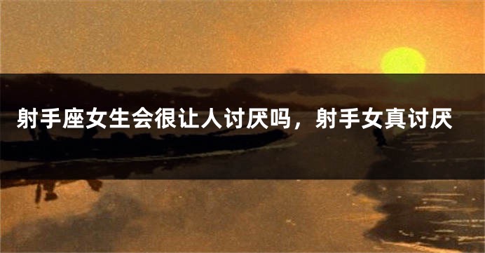 射手座女生会很让人讨厌吗，射手女真讨厌
