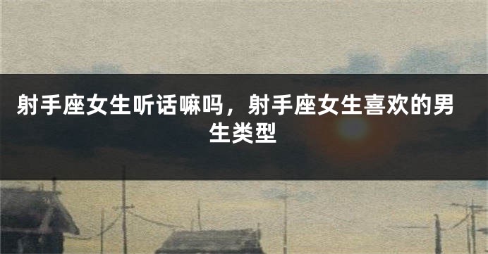 射手座女生听话嘛吗，射手座女生喜欢的男生类型