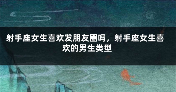 射手座女生喜欢发朋友圈吗，射手座女生喜欢的男生类型