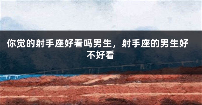 你觉的射手座好看吗男生，射手座的男生好不好看