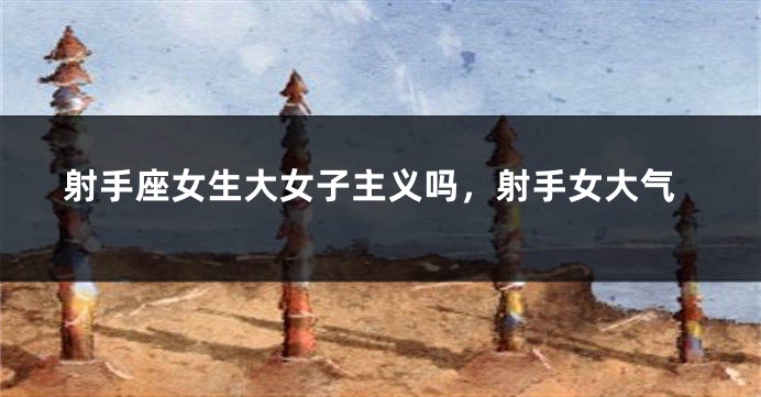 射手座女生大女子主义吗，射手女大气