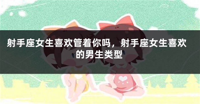 射手座女生喜欢管着你吗，射手座女生喜欢的男生类型